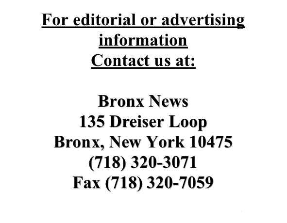 For editorial or advertising information 
Contact us at:
 
Bronx News
135 Dreiser Loop
Bronx, New York 10475
(718) 320-3071
Fax (718) 320-7059
bronxnews@optonline.net
